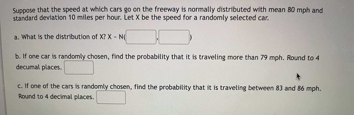 Suppose that the speed at which cars go on the freeway is normally distributed with mean 80 mph and
standard deviation 10 miles per hour. Let X be the speed for a randomly selected car.
a. What is the distribution of X? X - N(
b. If one car is randomly chosen, find the probability that it is traveling more than 79 mph. Round to 4
decumal places.
c. If one of the cars is randomly chosen, find the probability that it is traveling between 83 and 86 mph.
Round to 4 decimal places.