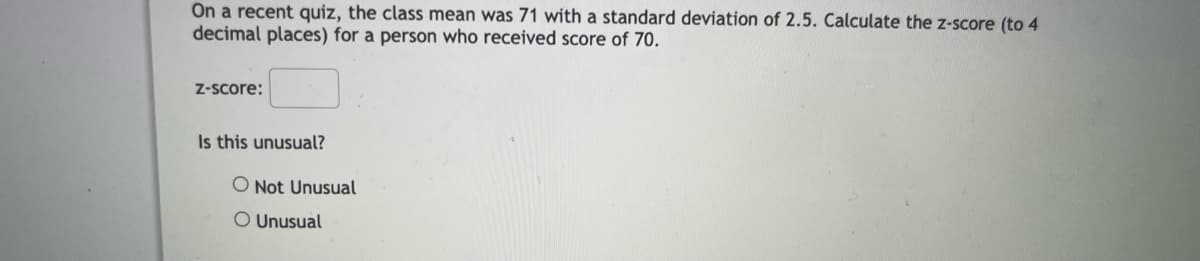 On a recent quiz, the class mean was 71 with a standard deviation of 2.5. Calculate the z-score (to 4
decimal places) for a person who received score of 70.
z-score:
Is this unusual?
O Not Unusual
O Unusual