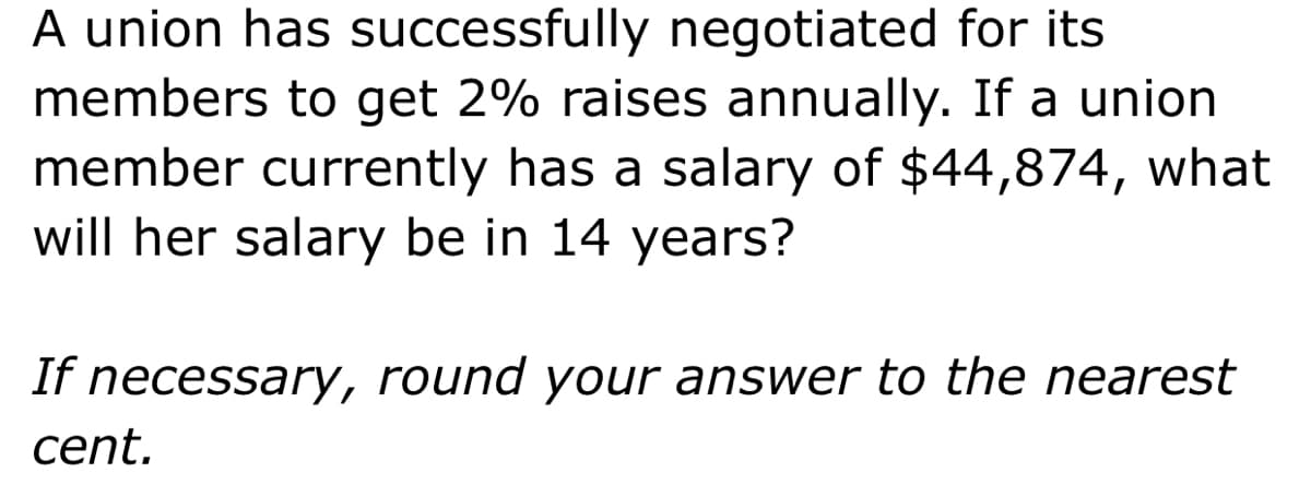 A union has successfully negotiated for its
members to get 2% raises annually. If a union
member currently has a salary of $44,874, what
will her salary be in 14 years?
If necessary, round your answer to the nearest
cent.
