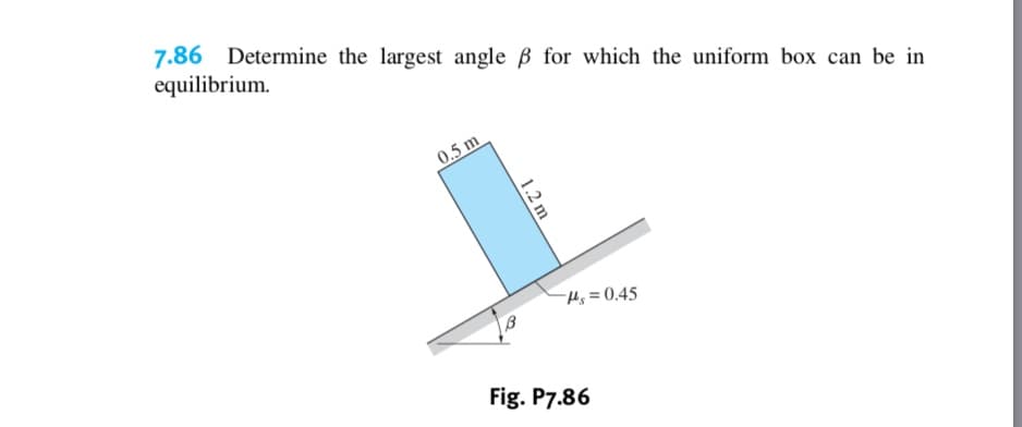 7.86
equilibrium
Determine the largest angle B for which the uniform box can be in
0.5 m
4s 0.45
Fig. P7.86
1.2 m
