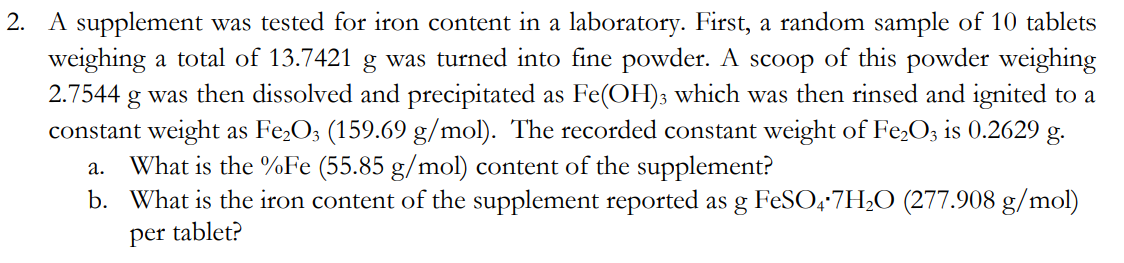 2. A supplement was tested for iron content in a laboratory. First, a random sample of 10 tablets
weighing a total of 13.7421 g was turned into fine powder. A scoop of this powder weighing
2.7544 g was then dissolved and precipitated as Fe(OH)3 which was then rinsed and ignited to a
constant weight as Fe₂O3 (159.69 g/mol). The recorded constant weight of Fe₂O3 is 0.2629 g.
a. What is the %Fe (55.85 g/mol) content of the supplement?
b. What is the iron content of the supplement reported as g FeSO4.7H₂O (277.908 g/mol)
per tablet?