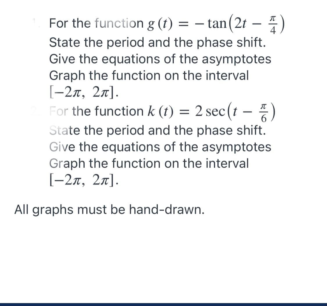 For the function g (t) = – tan(2t – 4)
IT
State the period and the phase shift.
Give the equations of the asymptotes
Graph the function on the interval
[-2x, 27].
For the function k (t) = 2 sec (t – )
State the period and the phase shift.
Give the equations of the asymptotes
Graph the function on the interval
[-27, 27].
-
All graphs must be hand-drawn.
