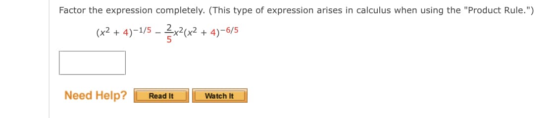 Factor the expression completely. (This type of expression arises in calculus when using the "Product Rule.")
(x² + 4)-1/5 - 2x2(x² + 4)-6/5
Need Help?
Read It
Watch It
