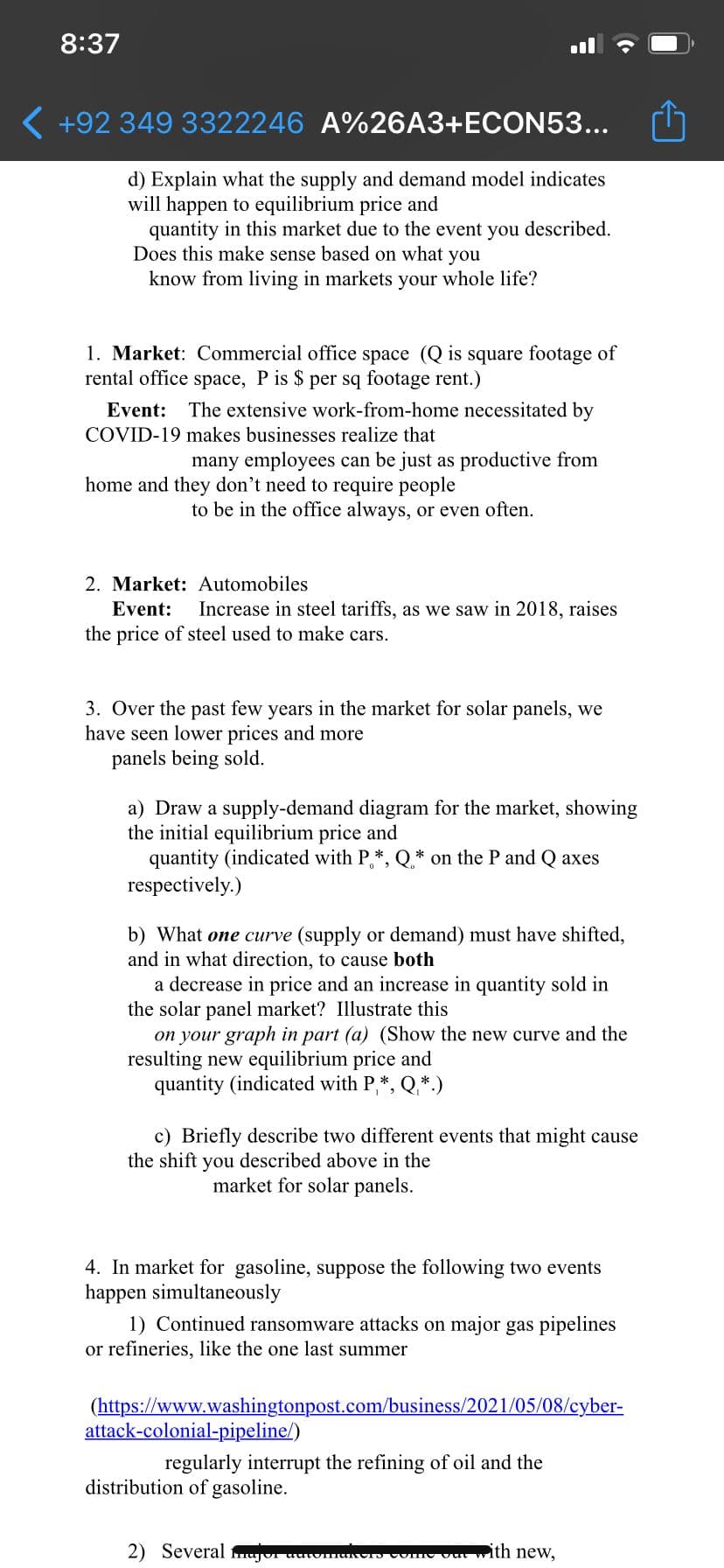 8:37
( +92 349 3322246 A%26A3+ECON53...
d) Explain what the supply and demand model indicates
will happen to equilibrium price and
quantity in this market due to the event you described.
Does this make sense based on what you
know from living in markets your whole life?
1. Market: Commercial office space (Q is square footage of
rental office space, P is $ per sq footage rent.)
Event: The extensive work-from-home necessitated by
COVID-19 makes businesses realize that
many employees can be just as productive from
home and they don't need to require people
to be in the office always, or even often.
2. Market: Automobiles
Event:
Increase in steel tariffs, as we saw in 2018, raises
the price of steel used to make cars.
3. Over the past few years in the market for solar panels, we
have seen lower prices and more
panels being sold.
a) Draw a supply-demand diagram for the market, showing
the initial equilibrium price and
quantity (indicated with P,*, Q* on the P and Q axes
respectively.)
b) What one curve (supply or demand) must have shifted,
and in what direction, to cause both
a decrease in price and an increase in quantity sold in
the solar panel market? Illustrate this
on your graph in part (a) (Show the new curve and the
resulting new equilibrium price and
quantity (indicated with P,*, Q,*.)
c) Briefly describe two different events that might cause
the shift you described above in the
market for solar panels.
4. In market for gasoline, suppose the following two events
happen simultaneously
1) Continued ransomware attacks on major gas pipelines
or refineries, like the one last summer
(https://www.washingtonpost.com/business/2021/05/08/cyber-
attack-colonial-pipeline/)
regularly interrupt the refining of oil and the
distribution of gasoline.
2) Several mujor uuwm
Come Outwith neW.
