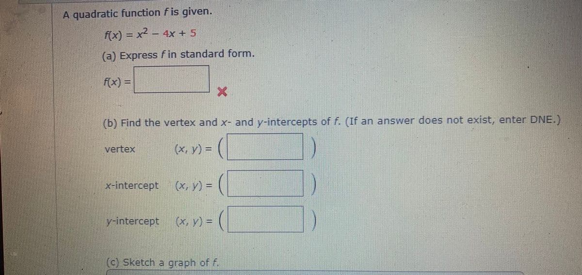 A quadratic function fis given.
f(x) = x² – 4x + 5
(a) Express f in standard form.
f(x) =
(b) Find the vertex and x- and y-intercepts of f. (If an answer does not exist, enter DNE.)
vertex
= (A ^x)
x-intercept
(x, v) = (
y-intercept
(x, y) = (
(c) Sketch a graph of f
