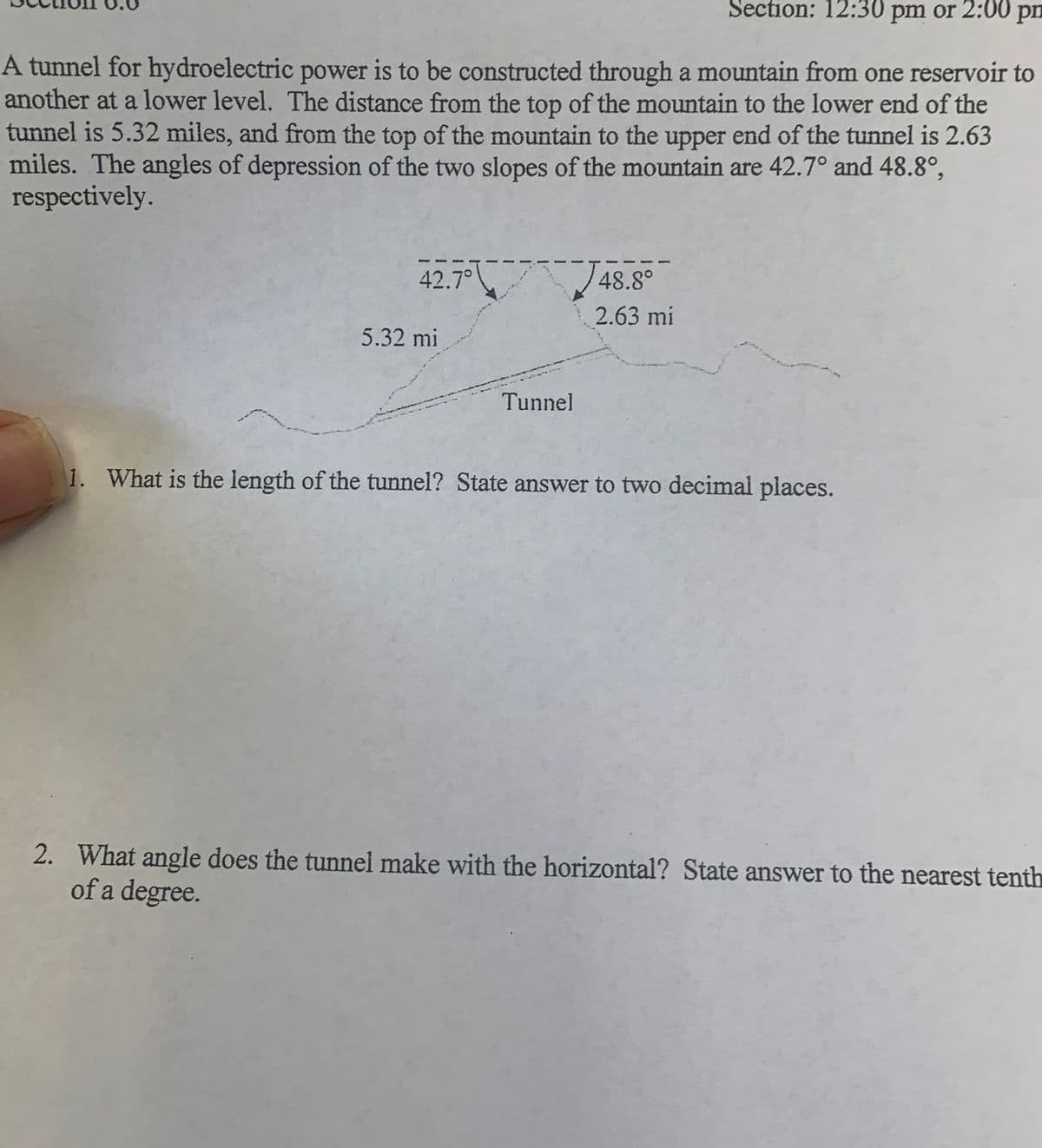 Section: 12:30 pm or 2:00 pm
A tunnel for hydroelectric power is to be constructed through a mountain from one reservoir to
another at a lower level. The distance from the top of the mountain to the lower end of the
tunnel is 5.32 miles, and from the top of the mountain to the upper end of the tunnel is 2.63
miles. The angles of depression of the two slopes of the mountain are 42.7° and 48.8°,
respectively.
42.7°
48.8°
2.63 mi
5.32 mi
Tunnel
1. What is the length of the tunnel? State answer to two decimal places.
2. What angle does the tunnel make with the horizontal? State answer to the nearest tenth
of a degree.
