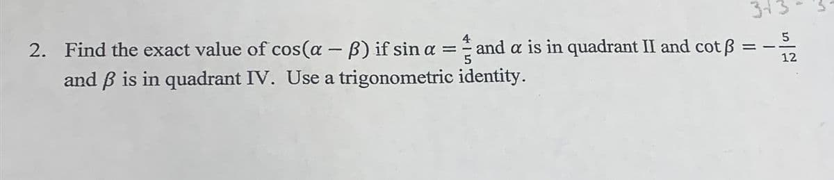 313
4
2. Find the exact value of cos(a – B) if sin a = and a is in quadrant II and cot ß
and B is in quadrant IV. Use a trigonometric identity.
%3D
12
