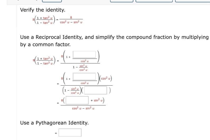 Verify the identity.
1 + tan? u
ta)- cos? u – sin² u
8.
A1 - tan? u
Use a Reciprocal Identity, and simplify the compound fraction by multiplying
by a common factor.
8
1 +
1+ tan? u
1- tan?
cos? u
sin?
cos u
1 -
8 1 +
(cos² u)
cos? u
sin u
cos?
1 -
+ sin? u)
cos? u -
sin u
Use a Pythagorean Identity.
