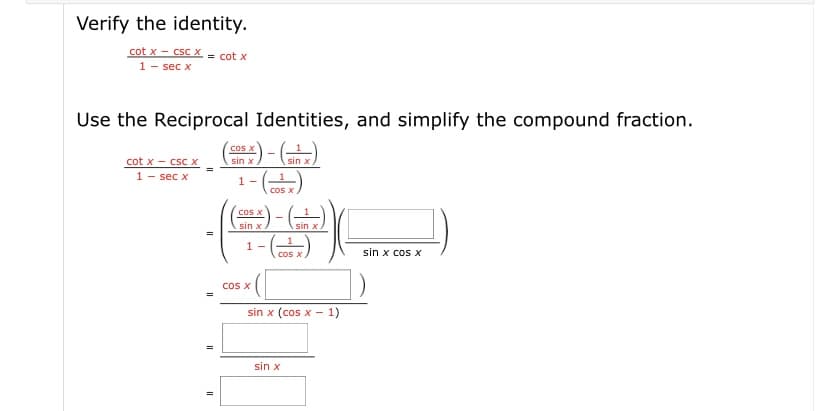 Verify the identity.
cot x - csC X = cot x
1- sec x
Use the Reciprocal Identities, and simplify the compound fraction.
cos X
cot x - csc x
1- sec x
sin x
sin x
1 -
cos X
-
cos X
sin x
sin x
1 -
sin x cos x
cos
cos X
sin x (cos x - 1)
sin x
