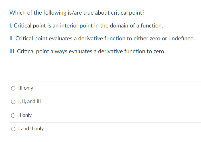 Which of the following is/are true about critical point?
1. Critical point is an interior point in the domain of a function.
II. Critical point evaluates a derivative function to either zero or undefined.
III. Critical point always evaluates a derivative function to zero.
O III only
O I, II, and III
O II only
O I and II only