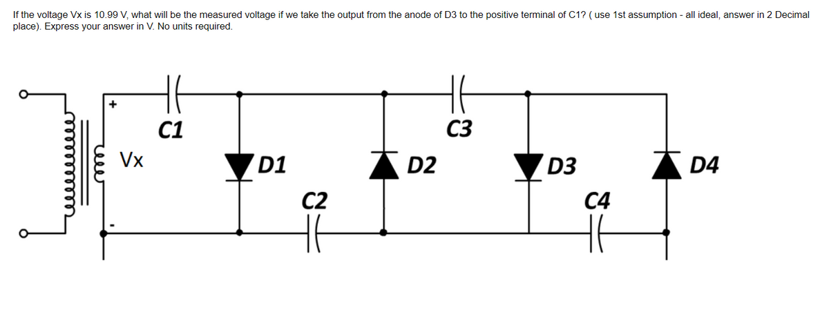 If the voltage Vx is 10.99 V, what will be the measured voltage if we take the output from the anode of D3 to the positive terminal of C1? (use 1st assumption - all ideal, answer in 2 Decimal
place). Express your answer in V. No units required.
+
Vx
C1
D1
C2
D2
C3
D3
C4
D4