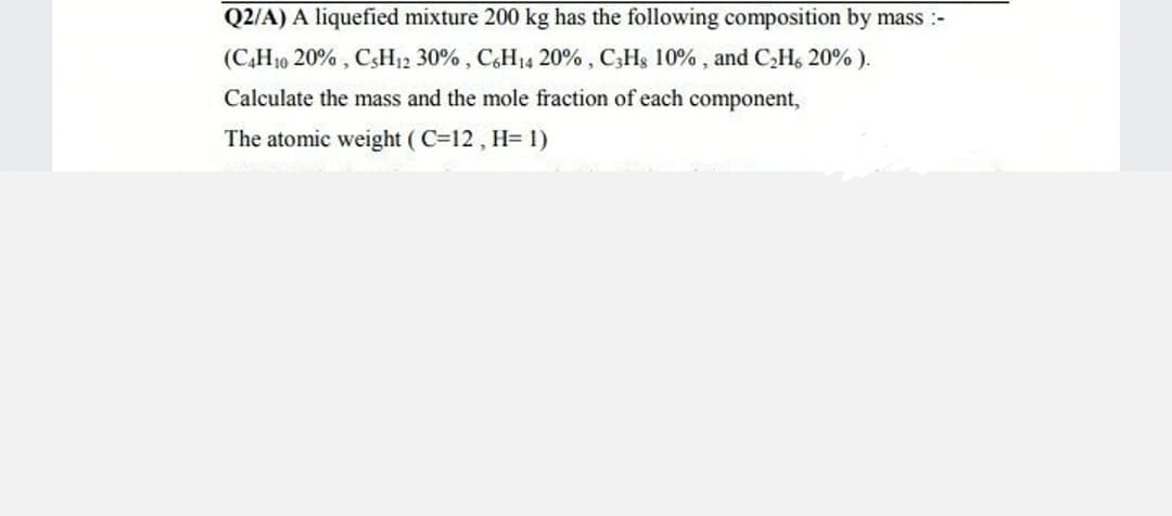 Q2/A) A liquefied mixture 200 kg has the following composition by mass :-
(C,H10 20% , CsH12 30% , C&H14 20% , C,Hs 10% , and CHs 20% ).
Calculate the mass and the mole fraction of each component,
The atomic weight ( C=12 , H= 1)
