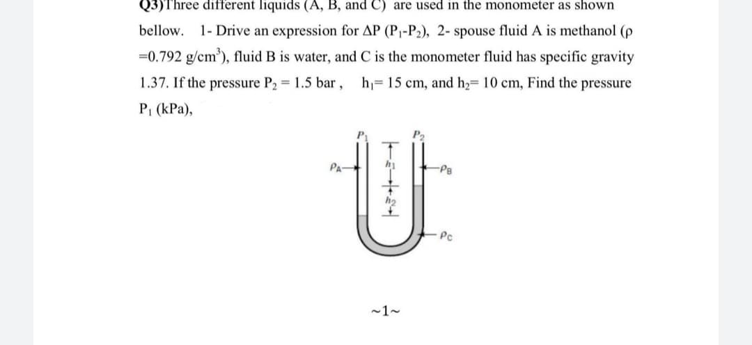 Q3)Three different liquids (A, B, and C) are used in the monometer as shown
bellow. 1- Drive an expression for AP (P1-P2), 2- spouse fluid A is methanol (e
=0.792 g/cm), fluid B is water, and C is the monometer fluid has specific gravity
1.37. If the pressure P2 = 1.5 bar,
h= 15 cm, and h2= 10 cm, Find the pressure
P1 (kPa),
Pa
PA
-PB
Pc
-1-
