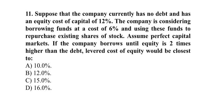 11. Suppose that the company currently has no debt and has
an equity cost of capital of 12%. The company is considering
borrowing funds at a cost of 6% and using these funds to
repurchase existing shares of stock. Assume perfect capital
markets. If the company borrows until equity is 2 times
higher than the debt, levered cost of equity would be closest
to:
A) 10.0%.
B) 12.0%.
C) 15.0%.
D) 16.0%.