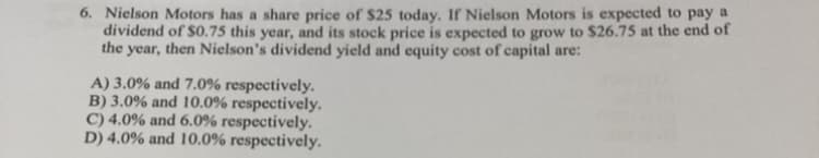 6. Nielson Motors has a share price of $25 today. If Nielson Motors is expected to pay a
dividend of $0.75 this year, and its stock price is expected to grow to $26.75 at the end of
the year, then Nielson's dividend yield and equity cost of capital are:
A) 3.0% and 7.0% respectively.
B) 3.0% and 10.0% respectively.
C) 4.0% and 6.0% respectively.
D) 4.0% and 10.0% respectively.
