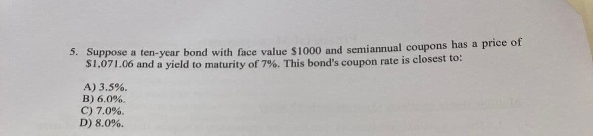 5. Suppose a ten-year bond with face value $1000 and semiannual coupons has a price of
$1,071.06 and a yield to maturity of 7%. This bond's coupon rate is closest to:
A) 3.5%.
B) 6.0%.
C) 7.0%.
D) 8.0%.
