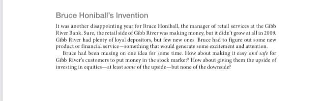 Bruce Honiball's Invention
It was another disappointing year for Bruce Honiball, the manager of retail services at the Gibb
River Bank. Sure, the retail side of Gibb River was making money, but it didn't grow at all in 2009.
Gibb River had plenty of loyal depositors, but few new ones. Bruce had to figure out some new
product or financial service-something that would generate some excitement and attention.
Bruce had been musing on one idea for some time. How about making it easy and safe for
Gibb River's customers to put money in the stock market? How about giving them the upside of
investing in equities-at least some of the upside-but none of the downside?
