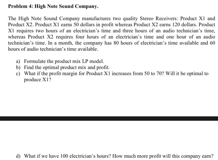 Problem 4: High Note Sound Company.
The High Note Sound Company manufactures two quality Stereo Receivers: Product X1 and
Product X2. Product X1 earns 50 dollars in profit whereas Product X2 earns 120 dollars. Product
X1 requires two hours of an electrician's time and three hours of an audio technician's time,
whereas Product X2 requires four hours of an electrician's time and one hour of an audio
technician's time. In a month, the company has 80 hours of electrician's time available and 60
hours of audio technician's time available.
a) Formulate the product mix LP model.
b) Find the optimal product mix and profit.
c) What if the profit margin for Product X1 increases from 50 to 70? Will it be optimal to
produce X1?
d) What if we have 100 electrician's hours? How much more profit will this company earn?
