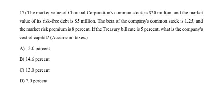 17) The market value of Charcoal Corporation's common stock is $20 million, and the market
value of its risk-free debt is $5 million. The beta of the company's common stock is 1.25, and
the market risk premium is 8 percent. If the Treasury bill rate is 5 percent, what is the company's
cost of capital? (Assume no taxes.)
A) 15.0 percent
B) 14.6 percent
C) 13.0 percent
D) 7.0 percent
