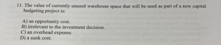 11. The value of currently unused warehouse space that will be used as part of a new capital
budgeting project is:
A) an opportunity cost.
B) irrelevant to the investment decision.
C) an overhead expense.
D) a sunk cost.
