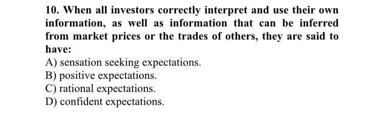 10. When all investors correctly interpret and use their own
information, as well as information that can be inferred
from market prices or the trades of others, they are said to
have:
A) sensation seeking expectations.
B) positive expectations.
C) rational expectations.
D) confident expectations.