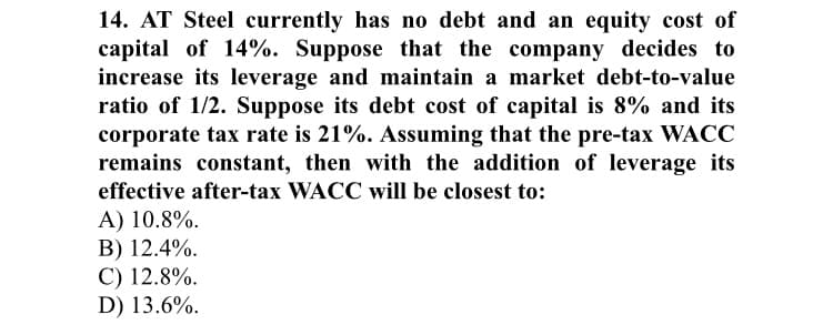 14. AT Steel currently has no debt and an equity cost of
capital of 14%. Suppose that the company decides to
increase its leverage and maintain a market debt-to-value
ratio of 1/2. Suppose its debt cost of capital is 8% and its
corporate tax rate is 21%. Assuming that the pre-tax WACC
remains constant, then with the addition of leverage its
effective after-tax WACC will be closest to:
A) 10.8%.
B) 12.4%.
C) 12.8%.
D) 13.6%.