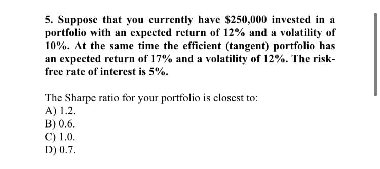 5. Suppose that you currently have $250,000 invested in a
portfolio with an expected return of 12% and a volatility of
10%. At the same time the efficient (tangent) portfolio has
an expected return of 17% and a volatility of 12%. The risk-
free rate of interest is 5%.
The Sharpe ratio for your portfolio is closest to:
A) 1.2.
B) 0.6.
C) 1.0.
D) 0.7.