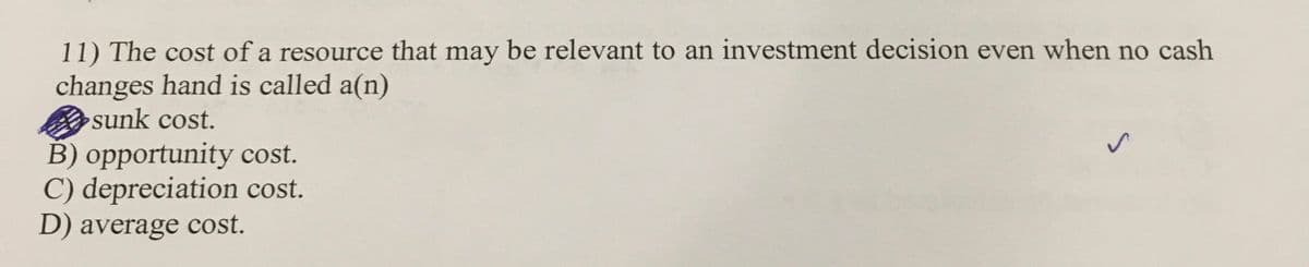 11) The cost of a resource that may be relevant to an investment decision even when no cash
changes hand is called a(n)
sunk cost.
B) opportunity cost.
C) depreciation cost.
D) average cost.
