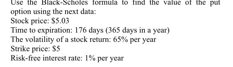 Use the Black-Scholes formula to find the value of the put
option using the next data:
Stock price: $5.03
Time to expiration: 176 days (365 days in a year)
The volatility of a stock return: 65% per year
Strike price: $5
Risk-free interest rate: 1% per year