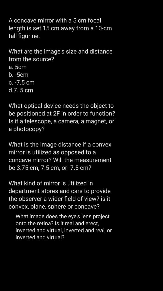 A concave mirror with a 5 cm focal
length is set 15 cm away from a 10-cm
tall figurine.
What are the image's size and distance
from the source?
a. 5cm
b. -5cm
c. -7.5 cm
d.7.5 cm
What optical device needs the object to
be positioned at 2F in order to function?
Is it a telescope, a camera, a magnet, or
a photocopy?
What is the image distance if a convex
mirror is utilized as opposed to a
concave mirror? Will the measurement
be 3.75 cm, 7.5 cm, or -7.5 cm?
What kind of mirror is utilized in
department stores and cars to provide
the observer a wider field of view? is it
convex, plane, sphere or concave?
What image does the eye's lens project
onto the retina? Is it real and erect,
inverted and virtual, inverted and real, or
inverted and virtual?