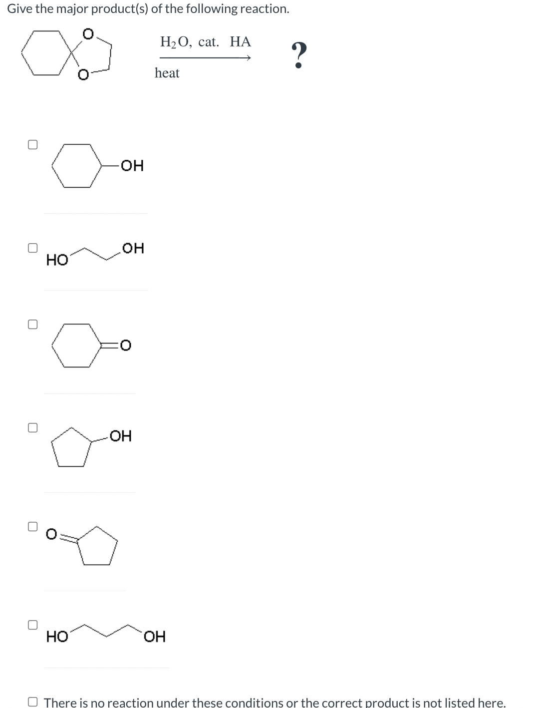 Give the major product(s) of the following reaction.
НаО, сat. НА
?
heat
HO-
он
Но
HO-
Но
HO.
O There is no reaction under these conditions or the correct product is not listed here.
