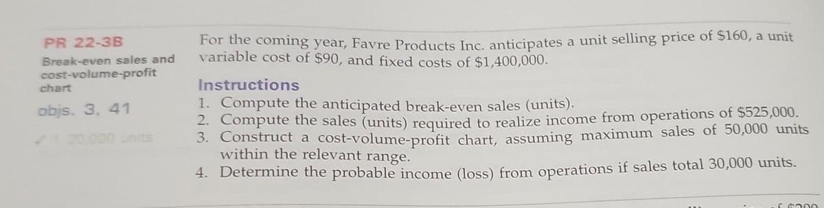 PR 22-3B
Break-even sales and
cost-volume-profit
chart
objs. 3, 41
✓120,000 units
For the coming year, Favre Products Inc. anticipates a unit selling price of $160, a unit
variable cost of $90, and fixed costs of $1,400,000.
Instructions
1. Compute the anticipated break-even sales (units).
2. Compute the sales (units) required to realize income from operations of $525,000.
3. Construct a cost-volume-profit chart, assuming maximum sales of 50,000 units
within the relevant range.
4. Determine the probable income (loss) from operations if sales total 30,000 units.
£ $300
