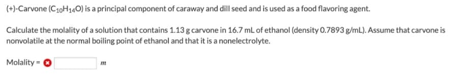 (+)-Carvone (C10H140) is a principal component of caraway and dill seed and is used as a food flavoring agent.
Calculate the molality of a solution that contains 1.13 g carvone in 16.7 mL of ethanol (density 0.7893 g/mL). Assume that carvone is
nonvolatile at the normal boiling point of ethanol and that it is a nonelectrolyte.
Molality =
m
