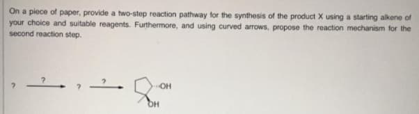 On a piece of paper, provide a two-step reaction pathway for the synthesis of the product X using a starting alkene of
your choice and suitable reagents. Furthermore, and using curved arrows, propose the reaction mechanism for the
second reaction step.
OH
OH
