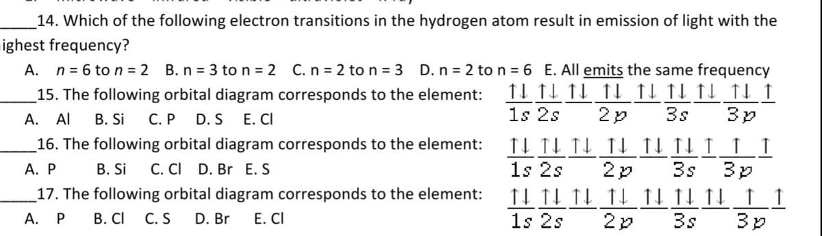 14. Which of the following electron transitions in the hydrogen atom result in emission of light with the
ighest frequency?
А.
n = 6 to n = 2
B. n = 3 to n = 2 C. n = 2 to n = 3 D. n = 2 ton = 6 E. All emits the same frequency
11 11 11 fL fl fl fl fl f
1s 2s
15. The following orbital diagram corresponds to the element:
А.
Al
В. Si C.P
D. S
Е. CI
3s
16. The following orbital diagram corresponds to the element:
А. Р
В. Si
C. CI D. Br E. S
1s 2s
2p
3s
17. The following orbital diagram corresponds to the element:
А. Р
В. СI
C. S
D. Br
Е. CI
1s 2s
3s
