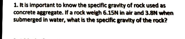 1. It is important to know the specific gravity of rock used as
concrete aggregate. If a rock weigh 6.15N in air and 3.8N when
submerged in water, what is the specific gravity of the rock?
