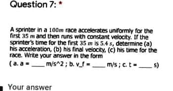 Question 7: *
A sprinter in a 100m race accelerates uniformly for the
first 35 m and then runs with constant velocity. If the
sprinter's time for the first 35 m is 5.4 s, determine (a)
his acceleration, (b) his final velocity, (c) his time for the
race. Write your answer in the form
(a. a=
m/s^2 ; b. v_f =m/s; c. t= s)
Your answer
