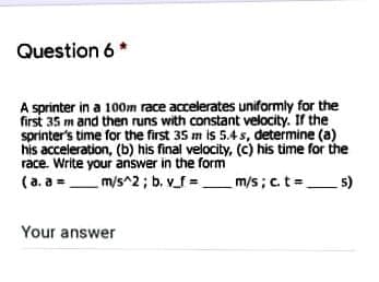Question 6 *
A sprinter in a 100m race accelerates uniformly for the
first 35 m and then runs with constant velocity. If the
sprinter's time for the first 35 m is 5.4 s, determine (a)
his acceleration, (b) his final velocity, (c) his time for the
race. Write your answer in the form
(a. a =_m/s^2 ; b. v_f =_
m/s; c. t=.
5)
Your answer
