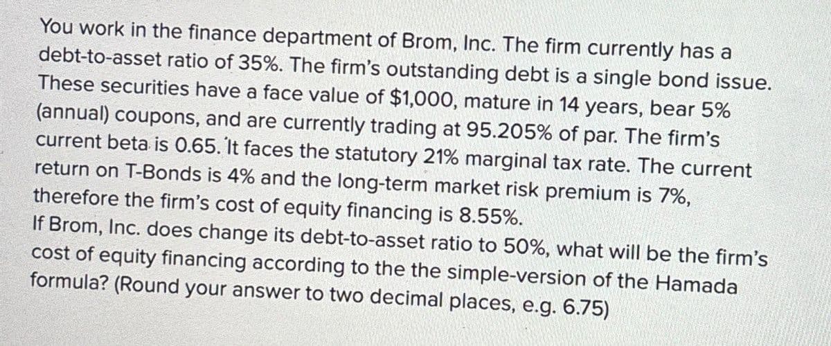 You work in the finance department of Brom, Inc. The firm currently has a
debt-to-asset ratio of 35%. The firm's outstanding debt is a single bond issue.
These securities have a face value of $1,000, mature in 14 years, bear 5%
(annual) coupons, and are currently trading at 95.205% of par. The firm's
current beta is 0.65. It faces the statutory 21% marginal tax rate. The current
return on T-Bonds is 4% and the long-term market risk premium is 7%,
therefore the firm's cost of equity financing is 8.55%.
If Brom, Inc. does change its debt-to-asset ratio to 50%, what will be the firm's
cost of equity financing according to the the simple-version of the Hamada
formula? (Round your answer to two decimal places, e.g. 6.75)