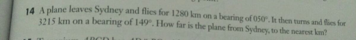 14 A plane leaves Sydney and flies for 1280 km on a bearing of 050°. It then turns and flies for
3215 km on a bearing of 149°. How far is the plane from Sydney, to the nearest km?
1RCDL
