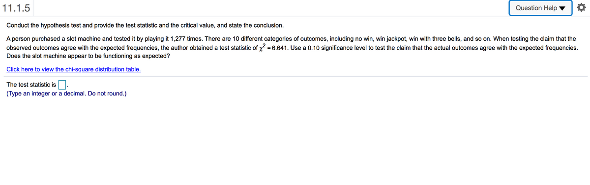 11.1.5
Question Help
Conduct the hypothesis test and provide the test statistic and the critical value, and state the conclusion.
A person purchased a slot machine and tested it by playing it 1,277 times. There are 10 different categories of outcomes, including no win, win jackpot, win with three bells, and so on. When testing the claim that the
observed outcomes agree with the expected frequencies, the author obtained a test statistic of x = 6.641. Use a 0.10 significance level to test the claim that the actual outcomes agree with the expected frequencies.
Does the slot machine appear to be functioning as expected?
Click here to view the chi-square distribution table.
The test statistic is
(Type an integer or a decimal. Do not round.)

