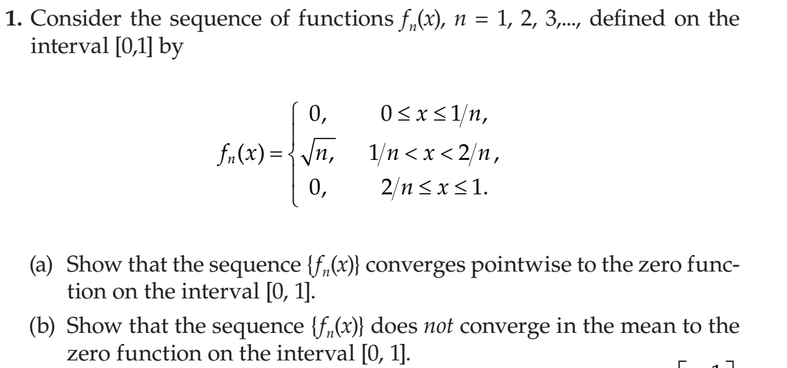 1. Consider the sequence of functions f,(x), n = 1, 2, 3,..., defined on the
interval [0,1] by
0,
0<x<1/n,
fn(x) = {/n,
1/n <x<2/п,
2/n <x<1.
0,
(a) Show that the sequence {f,(x)} converges pointwise to the zero func-
tion on the interval [0, 1].
(b) Show that the sequence {f„(x)} does not converge in the mean to the
zero function on the interval [0, 1].
