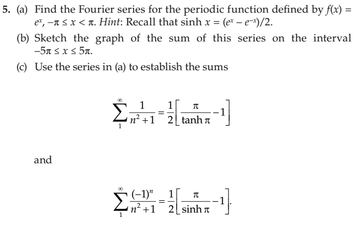 5. (a) Find the Fourier series for the periodic function defined by f(x) =
ex, -n s x < T. Hint: Recall that sinh x = (ex – e-x)/2.
(b) Sketch the graph of the sum of this series on the interval
-5n s x < 5x.
(c) Use the series in (a) to establish the sums
1
1
n² +1
-1
2 tanh n
and
(-1)"
1
1
2 sinh
n² +1
