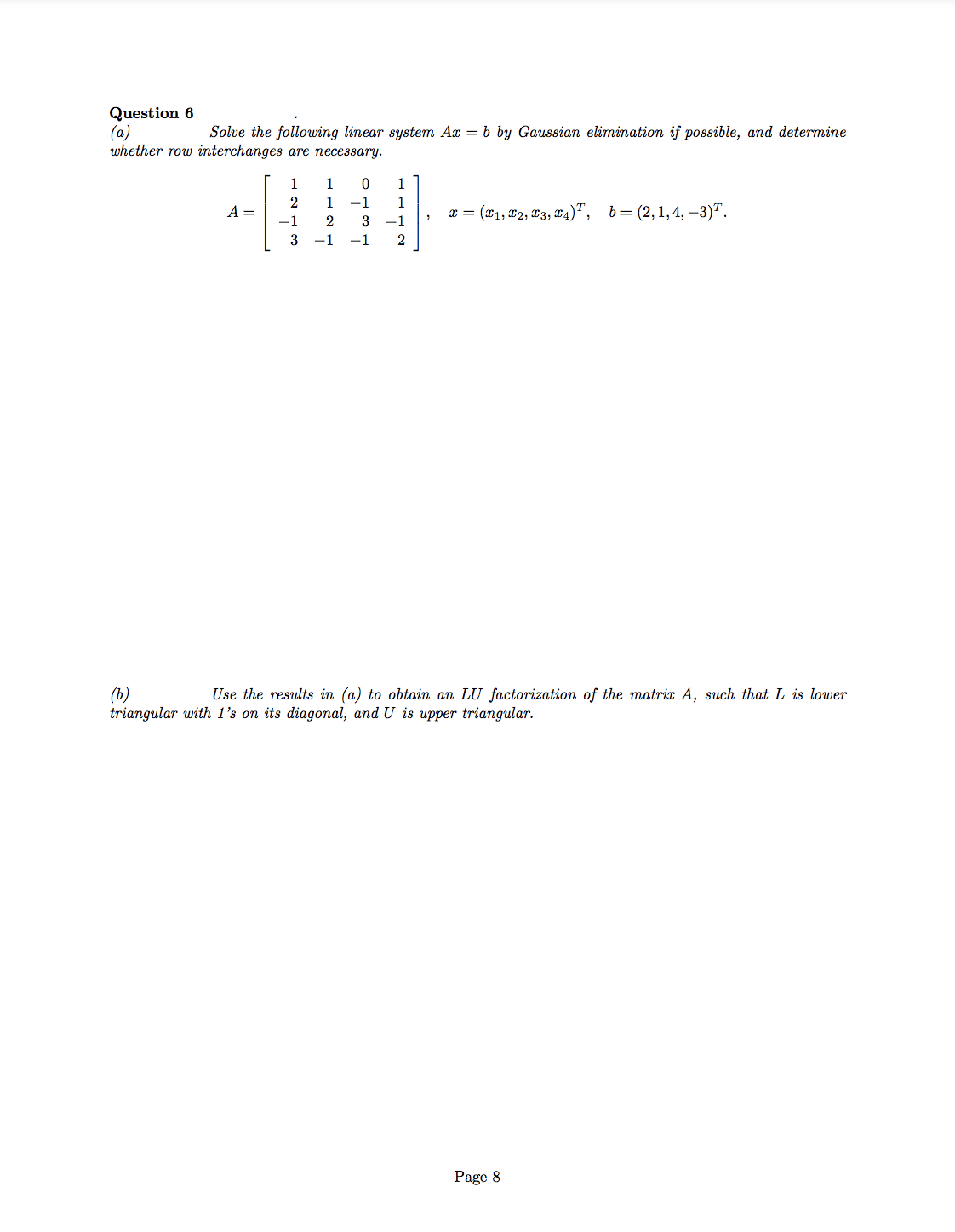 Question 6
(a)
whether row interchanges are necessary.
Solve the following linear system Ax = b by Gaussian elimination if possible, and determine
1
1
1
2
1
-1
1
A =
x = (x1, x2, x3, x4)", b= (2,1,4, –3)".
-1
2
3
-1
-1
-1
(b)
triangular with 1's on its diagonal, and U is upper triangular.
Use the results in (a) to obtain an LU factorization of the matrix A, such that L is lower
Page 8
