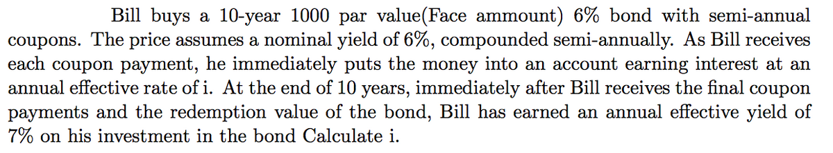 Bill buys a 10-year 1000 par value(Face ammount) 6% bond with semi-annual
coupons. The price assumes a nominal yield of 6%, compounded semi-annually. As Bill receives
each coupon payment, he immediately puts the money into an account earning interest at an
annual effective rate of i. At the end of 10 years, immediately after Bill receives the final coupon
payments and the redemption value of the bond, Bill has earned an annual effective yield of
7% on his investment in the bond Calculate i.
