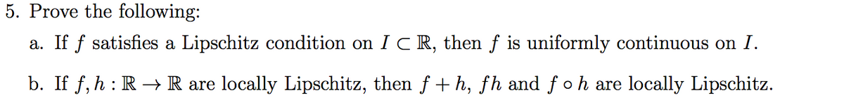 5. Prove the following:
a. If f satisfies a Lipschitz condition on I CR, then f is uniformly continuous on I.
b. If f, h : R → R are locally Lipschitz, then f +h, fh and f oh are locally Lipschitz.
