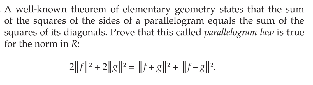 A well-known theorem of elementary geometry states that the sum
of the squares of the sides of a parallelogram equals the sum of the
squares of its diagonals. Prove that this called parallelogram law is true
for the norm in R:
2|||? + 2||g||2 = ||f + g||? + ||f- 8||?.
