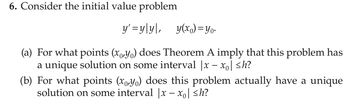 6. Consider the initial value problem
y' =yly\, y(x,)=y0-
(a) For what points (x,y0) does Theorem A imply that this problem has
a unique solution on some interval |x – xo| <h?
(b) For what points (xo,y0) does this problem actually have a unique
solution on some interval |x – xo| <h?
