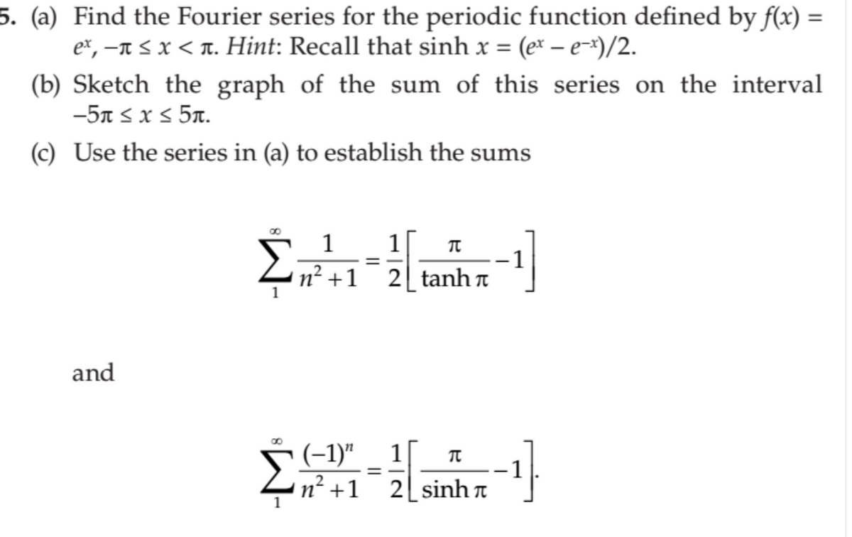 5. (a) Find the Fourier series for the periodic function defined by f(x) =
e*, –n < x < T. Hint: Recall that sinh x = (ex – e-*)/2.
(b) Sketch the graph of the sum of this series on the interval
-5n s x s 5n.
(c) Use the series in (a) to establish the sums
1
1
n2 +1
1
-1
2 tanh n
and
(-1)" _ 1[
-1
n² +1_2[sinh n
