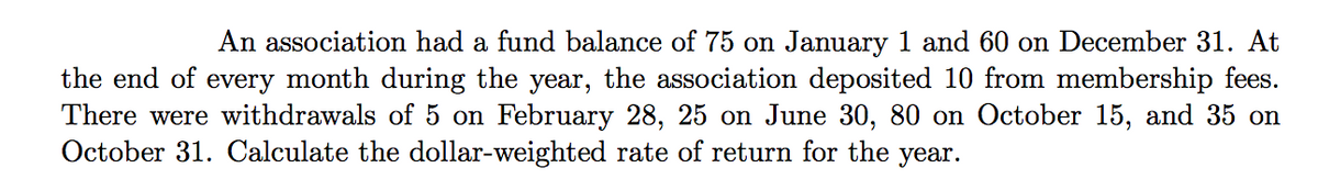 An association had a fund balance of 75 on January 1 and 60 on December 31. At
the end of every month during the year, the association deposited 10 from membership fees.
There were withdrawals of 5 on February 28, 25 on June 30, 80 on October 15, and 35 on
October 31. Calculate the dollar-weighted rate of return for the year.
